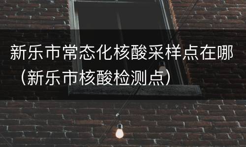 新乐市常态化核酸采样点在哪（新乐市核酸检测点）