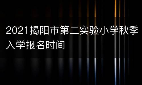 2021揭阳市第二实验小学秋季入学报名时间