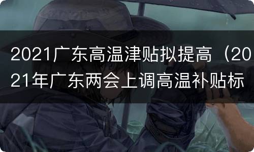 2021广东高温津贴拟提高（2021年广东两会上调高温补贴标准）
