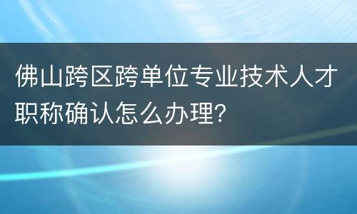 佛山跨区跨单位专业技术人才职称确认怎么办理？