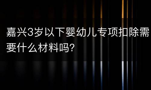 嘉兴3岁以下婴幼儿专项扣除需要什么材料吗？