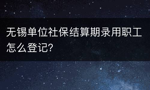 无锡单位社保结算期录用职工怎么登记？