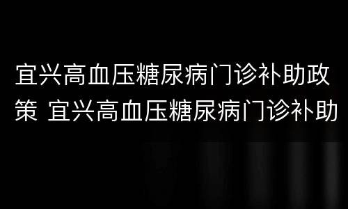 宜兴高血压糖尿病门诊补助政策 宜兴高血压糖尿病门诊补助政策