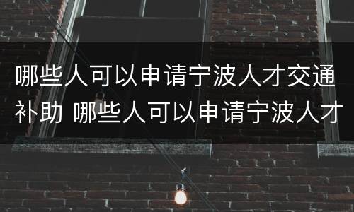哪些人可以申请宁波人才交通补助 哪些人可以申请宁波人才交通补助金