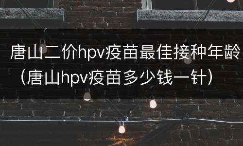 唐山二价hpv疫苗最佳接种年龄（唐山hpv疫苗多少钱一针）