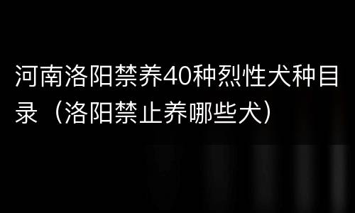 河南洛阳禁养40种烈性犬种目录（洛阳禁止养哪些犬）