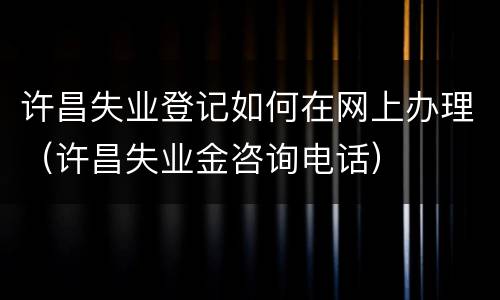许昌失业登记如何在网上办理（许昌失业金咨询电话）