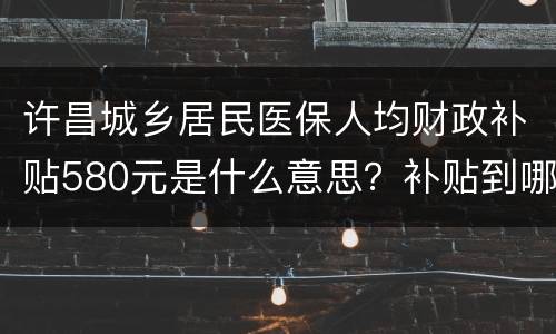 许昌城乡居民医保人均财政补贴580元是什么意思？补贴到哪里？