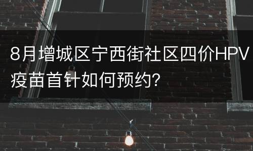 8月增城区宁西街社区四价HPV疫苗首针如何预约？