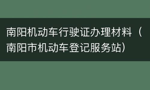南阳机动车行驶证办理材料（南阳市机动车登记服务站）