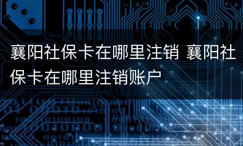 襄阳社保卡在哪里注销 襄阳社保卡在哪里注销账户