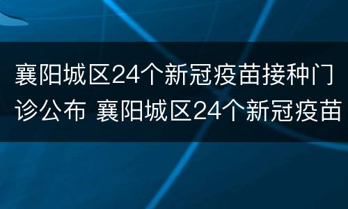 襄阳城区24个新冠疫苗接种门诊公布 襄阳城区24个新冠疫苗接种门诊公布名单