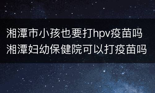 湘潭市小孩也要打hpv疫苗吗 湘潭妇幼保健院可以打疫苗吗