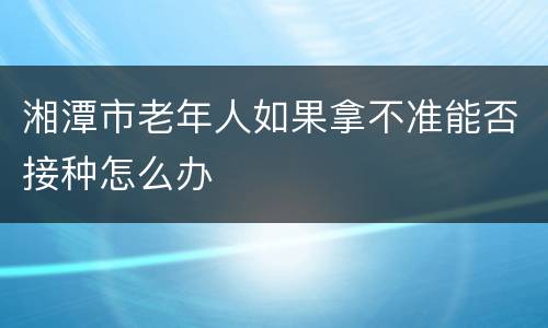 湘潭市老年人如果拿不准能否接种怎么办