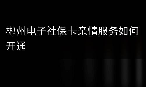 郴州电子社保卡亲情服务如何开通