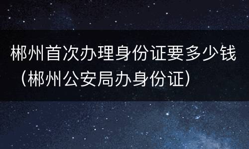 郴州首次办理身份证要多少钱（郴州公安局办身份证）