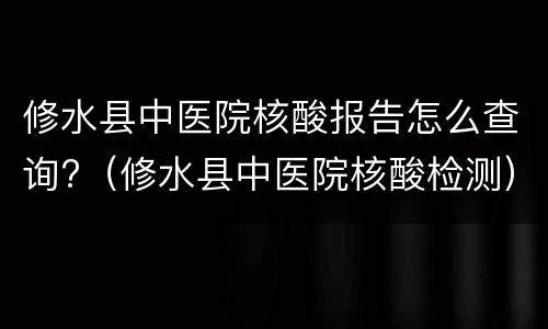 修水县中医院核酸报告怎么查询?（修水县中医院核酸检测）