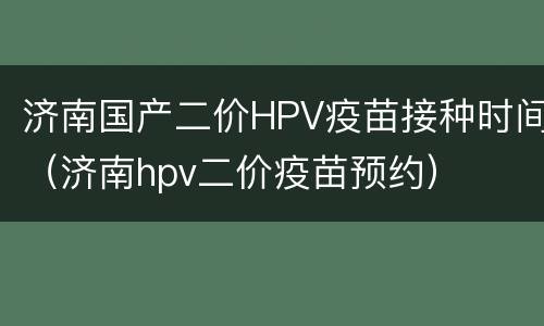 济南国产二价HPV疫苗接种时间（济南hpv二价疫苗预约）