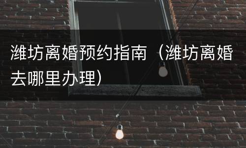 潍坊离婚预约指南（潍坊离婚去哪里办理）
