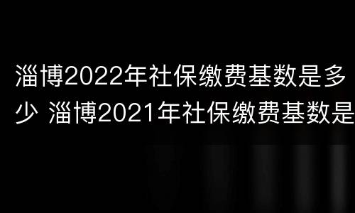 淄博2022年社保缴费基数是多少 淄博2021年社保缴费基数是多少