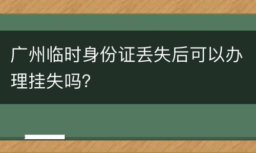 广州临时身份证丢失后可以办理挂失吗？