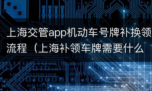上海交管app机动车号牌补换领流程（上海补领车牌需要什么手续）