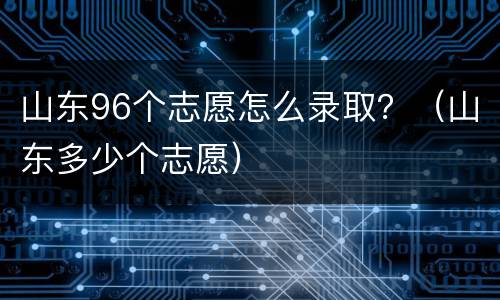 山东96个志愿怎么录取？（山东多少个志愿）