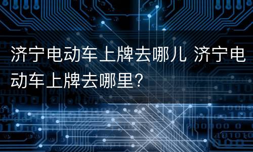 济宁电动车上牌去哪儿 济宁电动车上牌去哪里?