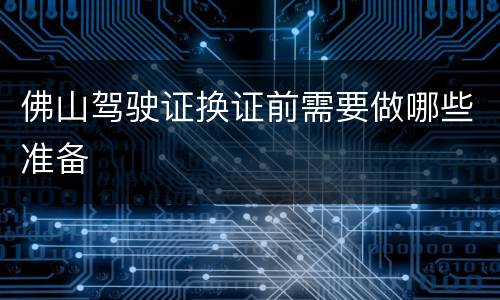佛山驾驶证换证前需要做哪些准备