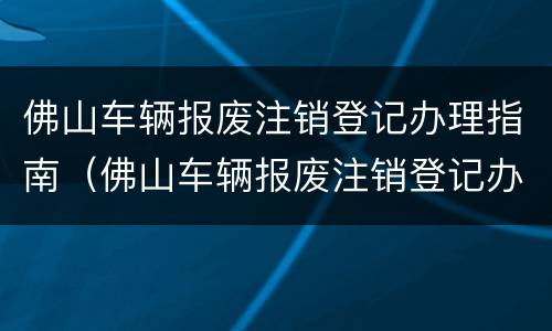 佛山车辆报废注销登记办理指南（佛山车辆报废注销登记办理指南最新）