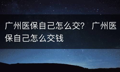 广州医保自己怎么交？ 广州医保自己怎么交钱