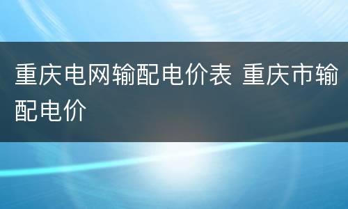 重庆电网输配电价表 重庆市输配电价