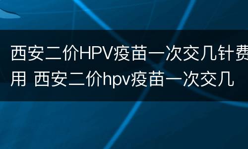 西安二价HPV疫苗一次交几针费用 西安二价hpv疫苗一次交几针费用多少