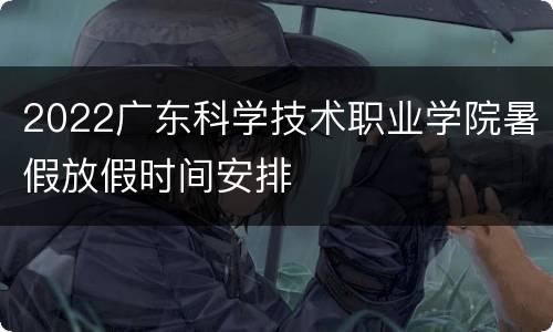 2022广东科学技术职业学院暑假放假时间安排