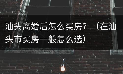 汕头离婚后怎么买房？（在汕头市买房一般怎么选）