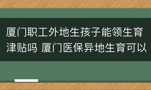 厦门职工外地生孩子能领生育津贴吗 厦门医保异地生育可以领取生育津贴嘛