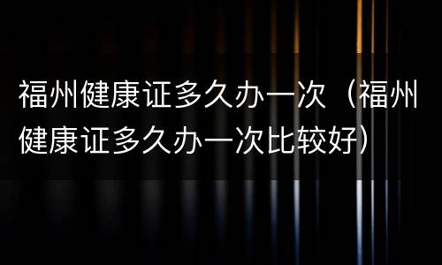 福州健康证多久办一次（福州健康证多久办一次比较好）