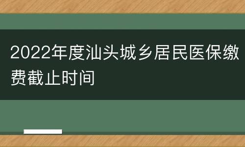 2022年度汕头城乡居民医保缴费截止时间
