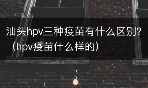 汕头hpv三种疫苗有什么区别？（hpv疫苗什么样的）