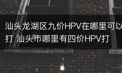 汕头龙湖区九价HPV在哪里可以打 汕头市哪里有四价HPV打