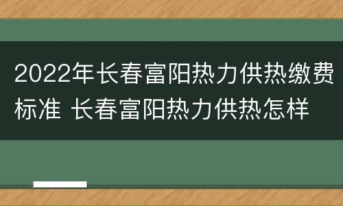 2022年长春富阳热力供热缴费标准 长春富阳热力供热怎样