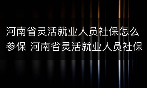 河南省灵活就业人员社保怎么参保 河南省灵活就业人员社保缴费