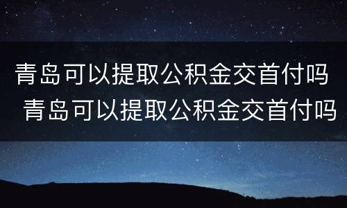 青岛可以提取公积金交首付吗 青岛可以提取公积金交首付吗多少钱