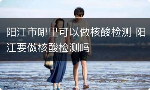 阳江市哪里可以做核酸检测 阳江要做核酸检测吗
