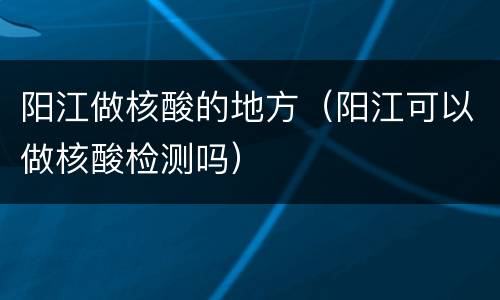 阳江做核酸的地方（阳江可以做核酸检测吗）
