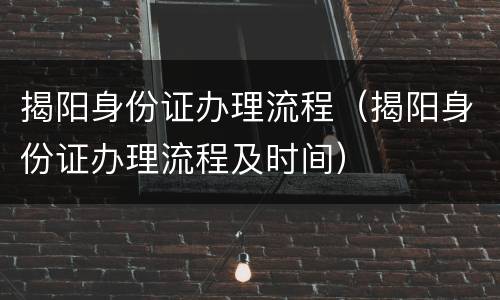 揭阳身份证办理流程（揭阳身份证办理流程及时间）