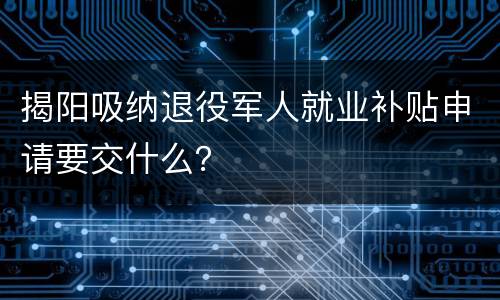揭阳吸纳退役军人就业补贴申请要交什么？