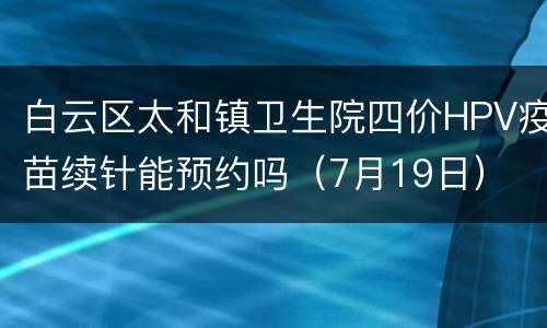 白云区太和镇卫生院四价HPV疫苗续针能预约吗（7月19日）