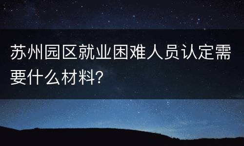 苏州园区就业困难人员认定需要什么材料？