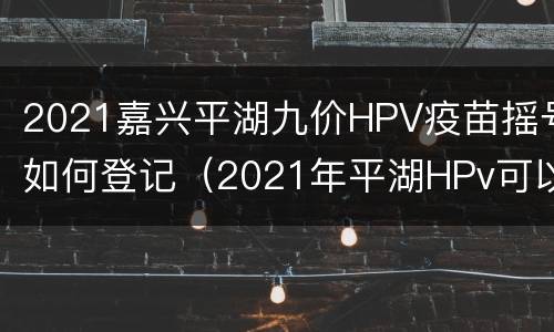2021嘉兴平湖九价HPV疫苗摇号如何登记（2021年平湖HPv可以预约了吗）